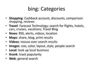 bing: CategoriesShopping: Cashback account, discounts, comparison shopping, reviewsTravel: Farecast Technology; search for flights, hotels, cars, cruises, vacations; Travel BlogNews: RSS, alerts, videos, locationMaps: share, blog, print resultsVideos: mouse over search resultsImages: size, color, layout, style, people searchLocal: look up local businessXrank: track popularityWeb: general search