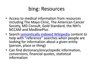 bing: ResourcesAccess to medical information from resources including The Mayo Clinic, The American Cancer Society, MD Consult, Gold Standard, the NIH’s NCCAM and MedlinePlusSearch semantically indexed Wikipedia content to help with “reference” searches when people are looking for information about a given entity (person, place or thing)Can find dictionary/encyclopedic information, conversions, financial quotes, statistical information