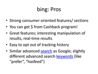 bing: ProsStrong consumer oriented features/ sectionsYou can get $ from Cashback program!Great features; interesting manipulation of results, real-time resultsEasy to opt out of tracking historySimilar advanced search as Google; slightly different advanced search keywords (like “prefer”, “hasfeed”)