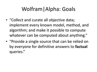 Wolfram|Alpha: Goals“Collect and curate all objective data; implement every known model, method, and algorithm; and make it possible to compute whatever can be computed about anything.”“Provide a single source that can be relied on by everyone for definitive answers to factual queries.”