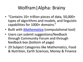 Wolfram|Alpha: Brainy“Contains 10+ trillion pieces of data, 50,000+ types of algorithms and models, and linguistic capabilities for 1000+ domains.” Built with Mathematica(computational tool)Users can submit suggestions/feedback through Community Forum and through feedback box (bottom of page)29 Subject Categories like Mathematics, Food & Nutrition, Earth Sciences, Money & Finance