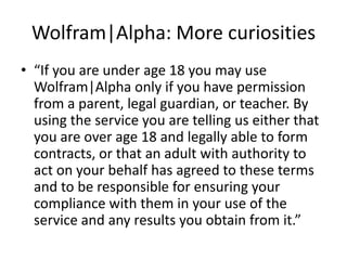 Wolfram|Alpha: More curiosities“If you are under age 18 you may use Wolfram|Alpha only if you have permission from a parent, legal guardian, or teacher. By using the service you are telling us either that you are over age 18 and legally able to form contracts, or that an adult with authority to act on your behalf has agreed to these terms and to be responsible for ensuring your compliance with them in your use of the service and any results you obtain from it.” 