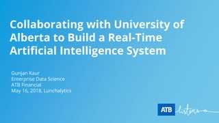 Collaborating with University of
Alberta to Build a Real-Time
Artificial Intelligence System
Gunjan Kaur
Enterprise Data Science
ATB Financial
May 16, 2018, Lunchalytics
 