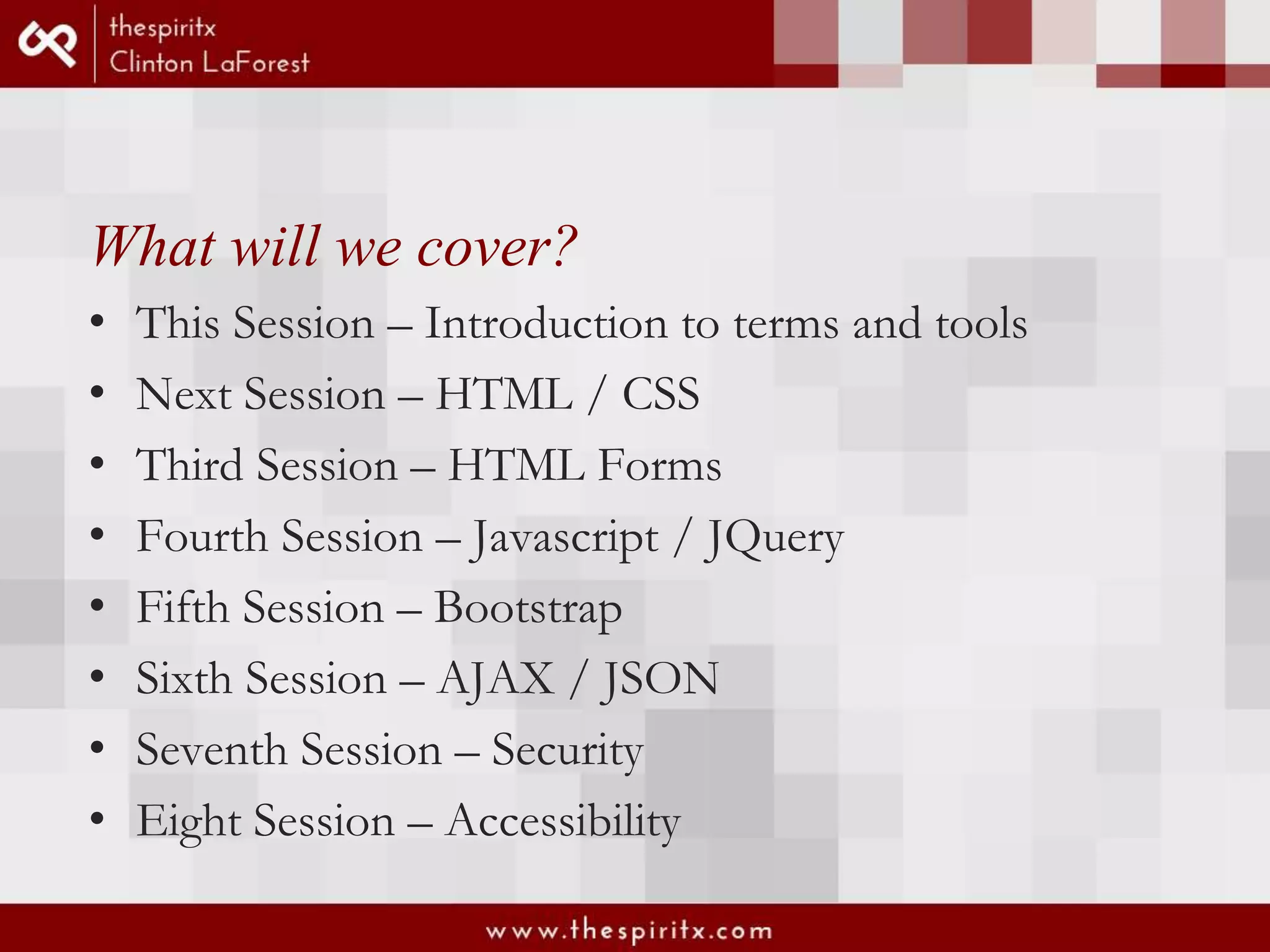 What will we cover? • This Session – Introduction to terms and tools • Next Session – HTML / CSS • Third Session – HTML Forms • Fourth Session – Javascript / JQuery • Fifth Session – Bootstrap • Sixth Session – AJAX / JSON • Seventh Session – Security • Eight Session – Accessibility