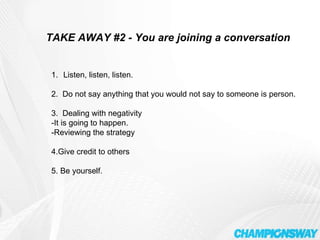 TAKE AWAY #2 - You are joining a conversation Listen, listen, listen. 2.  Do not say anything that you would not say to someone is person. 3.  Dealing with negativity  -It is going to happen. -Reviewing the strategy 4.Give credit to others 5. Be yourself. 