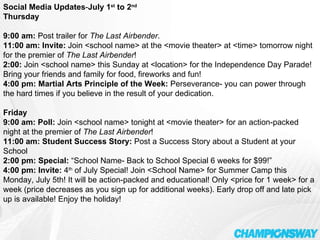 Social Media Updates - July 1 st  to 2 nd Thursday    9:00 am:  Post trailer for  The Last Airbender . 11:00 am: Invite:  Join <school name> at the <movie theater> at <time> tomorrow night for the premier of  The Last Airbender ! 2:00:  Join <school name> this Sunday at <location> for the Independence Day Parade! Bring your friends and family for food, fireworks and fun! 4:00 pm:   Martial Arts Principle of the Week:  Perseverance- you can power through the hard times if you believe in the result of your dedication.   Friday   9:00 am: Poll:  Join <school name> tonight at <movie theater> for an action-packed night at the premier of  The Last Airbender ! 11:00 am: Student Success Story:  Post a Success Story about a Student at your School 2:00 pm: Special:  “School Name- Back to School Special 6 weeks for $99!” 4:00 pm: Invite:  4 th  of July Special! Join <School Name> for Summer Camp this Monday, July 5th! It will be action-packed and educational! Only <price for 1 week> for a week (price decreases as you sign up for additional weeks). Early drop off and late pick up is available! Enjoy the holiday! 