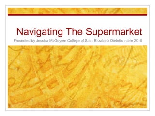 Navigating The Supermarket Presented by Jessica McGovern College of Saint Elizabeth Dietetic Intern 2010 