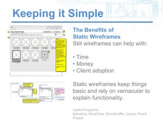 Keeping it Simple
           The Benefits of
           Static Wireframes
           Still wireframes can help with:

           • Time
           • Money
           • Client adoption

           Static wireframes keep things
           basic and rely on vernacular to
           explain functionality.

           Useful Programs: Balsamiq, MockFlow,
           OmniGraffle, Cacoo, Pencil Project
 