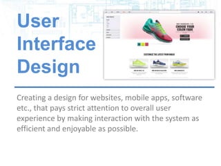 User
Interface
Design
Creating a design for websites, mobile apps, software
etc., that pays strict attention to overall user
experience by making interaction with the system as
efficient and enjoyable as possible.
 