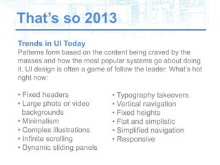 That’s so 2013
Trends in UI Today
Patterns form based on the content being craved by the
masses and how the most popular systems go about doing
it. UI design is often a game of follow the leader. What’s hot
right now:

• Fixed headers                • Typography takeovers
• Large photo or video         • Vertical navigation
  backgrounds                  • Fixed heights
• Minimalism                   • Flat and simplistic
• Complex illustrations        • Simplified navigation
• Infinite scrolling           • Responsive
• Dynamic sliding panels
 