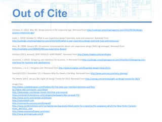 Out of Cite
Clemens, D. (2012, May 30). Design process in the responsive age. Retrieved from http://uxdesign.smashingmagazine.com/2012/05/30/design-
process-responsive-age/

Gube, J. (2010, October 5). What is user experience design? overview, tools and resources. Retrieved from
http://uxdesign.smashingmagazine.com/2010/10/05/what-is-user-experience-design-overview-tools-and-resources/

Hess, W. (2009, January 09). 10 common misconceptions about user experience design [Web log message]. Retrieved from
http://mashable.com/2009/01/09/user-experience-design/

HotGloo (2013, January). WHY SHOULD I WIREFRAME?. Retrieved from http://www.hotgloo.com/wireframe

Jovanovic, J. (2010). Designing user interfaces for business. In Retrieved fromhttp://uxdesign.smashingmagazine.com/2010/02/25/designing-user-
interfaces-for-business-web-applications/

Rocheleau, J. (n.d.). Hongkiat.com. Retrieved from http://www.hongkiat.com/blog/web-design-trend-2013/

SonicSEO (2011, December 12). 4 Reasons Why You Need a Site Map. Retrieved from http://www.sonicseo.com/why-sitemap/

The Meme (2013, January 30). Eight UX Design Trends for 2013. Retrieved from http://uxmag.com/articles/eight-ux-design-trends-for-2013

Image Cites:
http://www.1stwebdesigner.com/freebies/45-free-web-user-interface-elements-psd-files/
tp://www.nike.com/us/en_us/c/nikeid
http://abduzeedo.com/design-trends-2013-flat-and-minimal
https://andrewl14.wordpress.com/category/wallpapers/#jp-carousel-753
http://www.axure.com/sample-prototypes
http://captaindash.com
http://community.saucony.com/kinvara3/
http://www.condenaststore.com/-sp/Seeing-eye-dog-eludes-blind-owner-he-is-wearing-the-sunglasses-which-the-New-Yorker-Cartoon-
Prints_i8473412_.htm
http://www.realmacsoftware.com/clear/
http://www.xprimegroupe.com/#
 