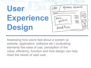 User
Experience
Design
Assessing how users feel about a system (a website,
application, software etc.) evaluating elements like
ease of use, perception of the value, efficiency,
function and how design can help meet the needs of
said user.
 