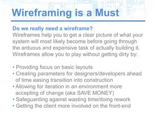 Wireframing is a Must
Do we really need a wireframe?
Wireframes help you to get a clear picture of what your
system will most likely become before going through
the arduous and expensive task of actually building it.
Wireframes allow you to play without getting dirty by:

• Providing focus on basic layouts
• Creating parameters for designers/developers ahead
  of time easing transition into construction
• Allowing for iteration in an environment more
  accepting of change (aka SAVE MONEY)
• Safeguarding against wasting time/doing rework
• Getting the client more involved on the front-end
 