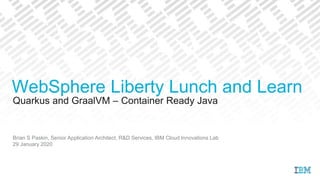 Quarkus and GraalVM – Container Ready Java
Brian S Paskin, Senior Application Architect, R&D Services, IBM Cloud Innovations Lab
29 January 2020
WebSphere Liberty Lunch and Learn
 