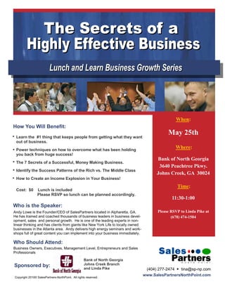 When:
How You Will Benefit:
                                                                                             May 25th
 Learn the #1 thing that keeps people from getting what they want
 out of business.
 Power techniques on how to overcome what has been holding
                                                                                                 Where:
 you back from huge success!
                                                                                        Bank of North Georgia
 The 7 Secrets of a Successful, Money Making Business.
                                                                                         3640 Peachtree Pkwy.
 Identify the Success Patterns of the Rich vs. The Middle Class
                                                                                        Johns Creek, GA 30024
 How to Create an Income Explosion in Your Business!
                                                                                                  Time:
 Cost: $0       Lunch is included
                Please RSVP so lunch can be planned accordingly.
                                                                                               11:30-1:00
Who is the Speaker:
Andy Lowe is the Founder/CEO of SalesPartners located in Alpharetta, GA.                Please RSVP to Linda Pike at
He has trained and coached thousands of business leaders in business devel-                    (678) 474-1504
opment, sales and personal growth. He is one of the leading experts in non-
linear thinking and has clients from giants like New York Life to locally owned
businesses in the Atlanta area. Andy delivers high energy seminars and work-
shops full of great content you can implement into your business immediately.

Who Should Attend:
Business Owners, Executives, Management Level, Entrepreneurs and Sales
Professionals

                                                   Bank of North Georgia
Sponsored by:                                      Johns Creek Branch
                                                   and Linda Pike                  (404) 277-2474  tina@sp-np.com
Copyright 2010© SalesPartners-NorthPoint. All rights reserved.
                                                                                  www.SalesPartnersNorthPoint.com
 