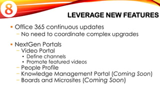 LEVERAGE NEW FEATURES
 Office 365 continuous updates
− No need to coordinate complex upgrades
 NextGen Portals
− Video Portal
• Define channels
• Promote featured videos
− People Profile
− Knowledge Management Portal (Coming Soon)
− Boards and Microsites (Coming Soon)

 