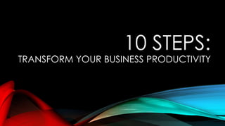 10 STEPS:
TRANSFORM YOUR BUSINESS PRODUCTIVITY
 