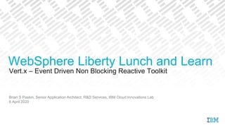 Vert.x – Event Driven Non Blocking Reactive Toolkit
Brian S Paskin, Senior Application Architect, R&D Services, IBM Cloud Innovations Lab
6 April 2020
WebSphere Liberty Lunch and Learn
 