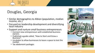 Douglas, Georgia
• Similar demographics to Albion (population, median
income, etc.)
• Focused on leadership development and diversifying
local industry
• Support and nurture small business entrepreneurs
• Connect new entrepreneurs with established business
owners.
• Published a guide called, “How to Start and Grow a
Business”.
• Incubator to allow businesses to lease a space to test the
market.
• Tax abatement packages
 