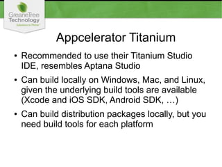 Appcelerator Titanium
● Recommended to use their Titanium Studio
IDE, resembles Aptana Studio
● Can build locally on Windows, Mac, and Linux,
given the underlying build tools are available
(Xcode and iOS SDK, Android SDK, …)
● Can build distribution packages locally, but you
need build tools for each platform
 