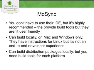MoSync
● You don't have to use their IDE, but it's highly
recommended – the provide build tools but they
aren't user friendly
● Can build locally, on Mac and Windows only.
They have instructions for Linux but it's not an
end-to-end developer experience
● Can build distribution packages locally, but you
need build tools for each platform
 