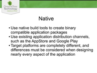 Native
● Use native build tools to create binary
compatible application packages
● Use existing application distribution channels,
such as the AppStore and Google Play
● Target platforms are completely different, and
differences must be considered when designing
nearly every aspect of the application
 