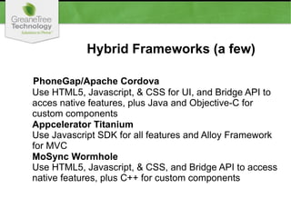 Hybrid Frameworks (a few)
PhoneGap/Apache Cordova
Use HTML5, Javascript, & CSS for UI, and Bridge API to
acces native features, plus Java and Objective-C for
custom components
Appcelerator Titanium
Use Javascript SDK for all features and Alloy Framework
for MVC
MoSync Wormhole
Use HTML5, Javascript, & CSS, and Bridge API to access
native features, plus C++ for custom components
 