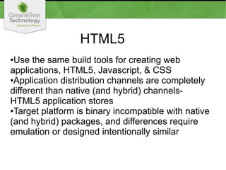 HTML5
●Use the same build tools for creating web
applications, HTML5, Javascript, & CSS
●Application distribution channels are completely
different than native (and hybrid) channels-
HTML5 application stores
●Target platform is binary incompatible with native
(and hybrid) packages, and differences require
emulation or designed intentionally similar
 