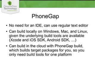 PhoneGap
● No need for an IDE, can use regular text editor
● Can build locally on Windows, Mac, and Linux,
given the underlying build tools are available
(Xcode and iOS SDK, Android SDK, …)
● Can build in the cloud with PhoneGap build,
which builds target packages for you, so you
only need build tools for one platform
 