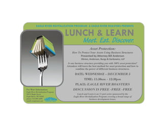 EAGLE RIVER REVITALIZATION PROGRAM & EAGLE RIVER ROASTERS PRESENTS


                                     LUNCH & LEARN
                                                    Meet. Eat. Discover.
                                                           Asset Protection:
                                          How To Protect Your Assets Using Business Structures  
                                                  Presented by A orney Bill Anderson            


                                                   Obrien, Anderson, Burgy & Garbowicz, LLP 
                                                                          

                                      Is one business structure providing you with 100% asset protection?
                                     Attendees will learn the best method for asset protection and how to
                                              combine the power of different business structures.  

                                            DATE: WEDNESDAY - DECEMBER 5
                                                     TIME: 11:30am - 12:30pm
                                             PLACE: EAGLE RIVER ROASTERS
For More Information:                     DISCUSSION IS FREE -FREE -FREE
Eagle River Revitalization Program
525 E Maple Street                            Lunch and Learn is an 11 part series sponsored by the
Eagle River, WI 54521                      Eagle River Revitalization Program covering a broad range of
phone: 715-891-6404                                        business development issues.
email: errp@nnex.net
 