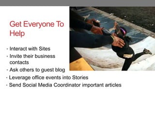 Get Everyone To
 Help
• Interact with Sites
• Invite their business
  contacts
• Ask others to guest blog
• Leverage office events into Stories
• Send Social Media Coordinator important articles
 