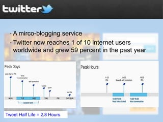 • A mirco-blogging service
  • Twitter now reaches 1 of 10 internet users
   worldwide and grew 59 percent in the past year




Tweet Half Life = 2.8 Hours
 