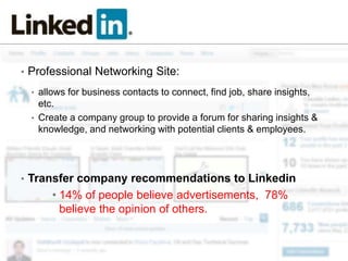 • Professional Networking Site:

  • allows for business contacts to connect, find job, share insights,
    etc.
  • Create a company group to provide a forum for sharing insights &
    knowledge, and networking with potential clients & employees.




• Transfer company recommendations to Linkedin
       • 14% of people believe advertisements, 78%
         believe the opinion of others.
 