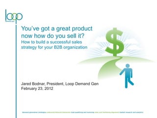 You’ve got a great product now how do you sell it? How to build a successful sales strategy for your B2B organization  Jared Bodnar, President, Loop Demand Gen February 23, 2012 