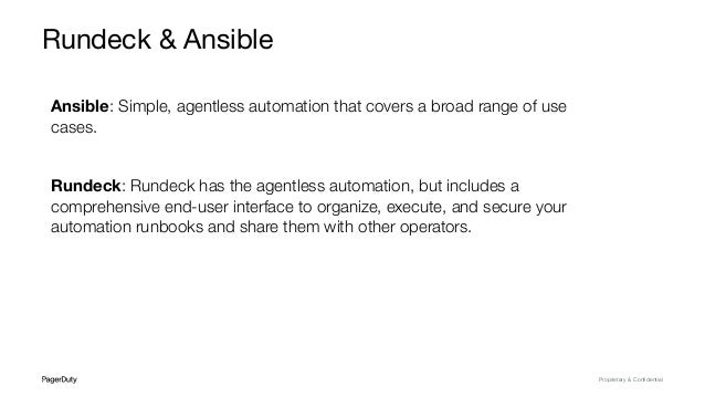 Proprietary & Conﬁdential
Rundeck & Ansible
Ansible: Simple, agentless automation that covers a broad range of use
cases.
Rundeck: Rundeck has the agentless automation, but includes a
comprehensive end-user interface to organize, execute, and secure your
automation runbooks and share them with other operators.
 