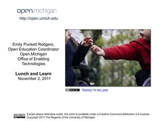 http://open.umich.edu




  Emily Puckett Rodgers,
Open Education Coordinator
      Open.Michigan
    Office of Enabling
       Technologies

   Lunch and Learn
     November 2, 2011

                                                      “Sharing” by ben_grey




         Except where otherwise noted, this work is available under a Creative Commons Attribution 3.0 License.
         Copyright 2011 The Regents of the University of Michigan
 