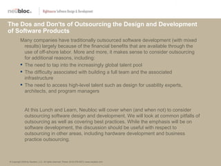 The Dos and Don'ts of Outsourcing the Design and Development
of Software Products
          Many companies have traditionally outsourced software development (with mixed
            results) largely because of the financial benefits that are available through the
            use of off-shore labor. More and more, it makes sense to consider outsourcing
            for additional reasons, including:
           The need to tap into the increasingly global talent pool
           The difficulty associated with building a full team and the associated
            infrastructure
           The need to access high-level talent such as design for usability experts,
            architects, and program managers


               At this Lunch and Learn, Neubloc will cover when (and when not) to consider
               outsourcing software design and development. We will look at common pitfalls of
               outsourcing as well as covering best practices. While the emphasis will be on
               software development, the discussion should be useful with respect to
               outsourcing in other areas, including hardware development and business
               practice outsourcing.



© Copyright 2009 by Neubloc, LLC. All rights reserved. Phone: (619) 578-2873 | www.neubloc.com
 
