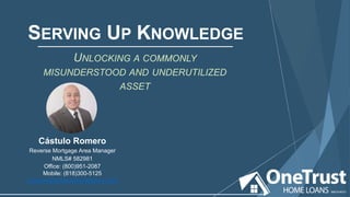 UNLOCKING A COMMONLY
MISUNDERSTOOD AND UNDERUTILIZED
ASSET
SERVING UP KNOWLEDGE
Cástulo Romero
Reverse Mortgage Area Manager
NMLS# 582981
Office: (800)951-2087
Mobile: (818)300-5125
cromero@onetrusthomeloans.com
 