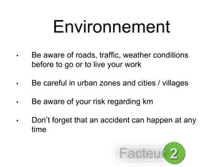Environnement
• Be aware of roads, traffic, weather conditions
before to go or to live your work
• Be careful in urban zones and cities / villages
• Be aware of your risk regarding km
• Don’t forget that an accident can happen at any
time
2Facteur
 