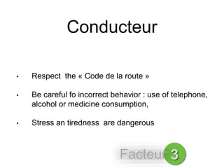 Conducteur
• Respect the « Code de la route »
• Be careful fo incorrect behavior : use of telephone,
alcohol or medicine consumption,
• Stress an tiredness are dangerous
3Facteur
 