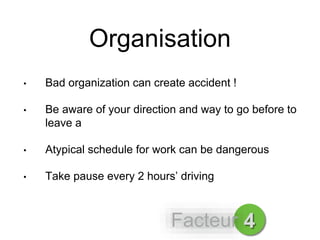 Organisation
• Bad organization can create accident !
• Be aware of your direction and way to go before to
leave a
• Atypical schedule for work can be dangerous
• Take pause every 2 hours’ driving
4Facteur
 