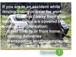 If you are in an accident while
driving /riding in a car for work-
related reasons / away from your
work place, you are covered by
workers compensation:
• travel time to or from home.
• making deliveries
• transporting another employee
• if you drive for a living
1General
 
