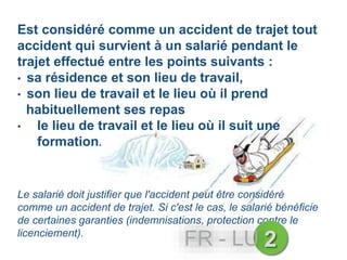 Est considéré comme un accident de trajet tout
accident qui survient à un salarié pendant le
trajet effectué entre les points suivants :
• sa résidence et son lieu de travail,
• son lieu de travail et le lieu où il prend
habituellement ses repas
• le lieu de travail et le lieu où il suit une
formation.
Le salarié doit justifier que l'accident peut être considéré
comme un accident de trajet. Si c'est le cas, le salarié bénéficie
de certaines garanties (indemnisations, protection contre le
licenciement).
2FR - LU
 