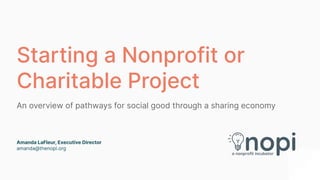 Starting a Nonprofit or
Charitable Project
An overview of pathways for social good through a sharing economy
Amanda LaFleur, Executive Director
amanda@thenopi.org
 