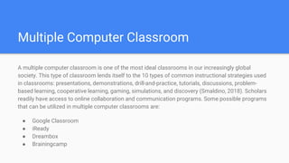 Multiple Computer Classroom
A multiple computer classroom is one of the most ideal classrooms in our increasingly global
society. This type of classroom lends itself to the 10 types of common instructional strategies used
in classrooms: presentations, demonstrations, drill-and-practice, tutorials, discussions, problem-
based learning, cooperative learning, gaming, simulations, and discovery (Smaldino, 2018). Scholars
readily have access to online collaboration and communication programs. Some possible programs
that can be utilized in multiple computer classrooms are:
● Google Classroom
● iReady
● Dreambox
● Brainingcamp
 
