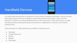 Handheld Devices
In a world where everyone has a cell phone it can be used to a teachers advantage. There are several
technology programs that are available to assist both teachers and scholars in and out of the
classroom. Teachers can utilize handheld devices in their classrooms, while still honing in on skills
that they have been teaching all along: communication, collaboration, connection, and creation
(Holland 2014).
Some examples of mobile applications available in classrooms are:
● Classdojo
● Google Classroom
● Kahoot
● Blooket
● Schoology
 