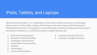 iPads, Tablets, and Laptops
Many schools are going to 1 to 1 technology in which every scholar has access to a technology
device such as an iPad, tablet, or laptop. Technology can be used to assist with the demand of
differentiated instruction in the classroom and should lessen a teacher’s workload and not increase it.
According to Smaldino et. al., (2018) some types of digital resources are:
● Word processing programs
● Calculators and spreadsheets
● Text-based communication
● Audio/Video communications
● Graphics
● Presentations
● Games and Simulations
● Computer-assisted instruction
● Computer-managed instruction
 