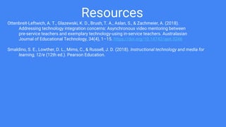 Resources
Ottenbreit-Leftwich, A. T., Glazewski, K. D., Brush, T. A., Aslan, S., & Zachmeier, A. (2018).
Addressing technology integration concerns: Asynchronous video mentoring between
pre-service teachers and exemplary technology-using in-service teachers. Australasian
Journal of Educational Technology, 34(4), 1–15. https://doi.org/10.14742/ajet.3246
Smaldino, S. E., Lowther, D. L., Mims, C., & Russell, J. D. (2018). Instructional technology and media for
learning, 12/e (12th ed.). Pearson Education.
 