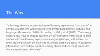 The Why
Technology allows educators to inspire “learning experiences for students” in
complex classrooms with students from diverse backgrounds, cultures, and
languages (Maloy et al., 2020). According to Maloy et al. (2020), “Technology
enables new ways to engage students by: differentiating instructions to offer
students diverse learning experiences, energizing learning with interactive
tools, creating collaborative learning situations, enabling access to academic
information from multiple sources, visiting places and observing processes
that cannot be seen otherwise.”
 