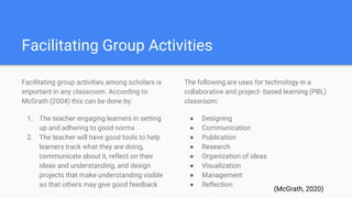 Facilitating Group Activities
Facilitating group activities among scholars is
important in any classroom. According to
McGrath (2004) this can be done by:
1. The teacher engaging learners in setting
up and adhering to good norms
2. The teacher will have good tools to help
learners track what they are doing,
communicate about it, reflect on their
ideas and understanding, and design
projects that make understanding visible
so that others may give good feedback
The following are uses for technology in a
collaborative and project- based learning (PBL)
classroom:
● Designing
● Communication
● Publication
● Research
● Organization of ideas
● Visualization
● Management
● Reflection
(McGrath, 2020)
 